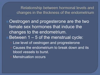  Oestrogen and progesterone are the two
  female sex hormones that induce the
  changes to the endometrium.
 Between 1 – 5 of the menstrual cycle:
  • Low level of oestrogen and progresterone
  • Causes the endometrium to break down and its
    blood vessels to burst.
  • Menstruation occurs
 