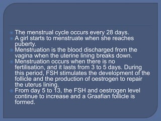  The menstrual cycle occurs every 28 days.
 A girl starts to menstruate when she reaches
  puberty.
 Menstruation is the blood discharged from the
  vagina when the uterine lining breaks down.
 Menstruation occurs when there is no
  fertilisation, and it lasts from 3 to 5 days. During
  this period, FSH stimulates the development of the
  follicle and the production of oestrogen to repair
  the uterus lining.
 From day 5 to 13, the FSH and oestrogen level
  continue to increase and a Graafian follicle is
  formed.
 
