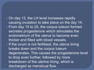  On   day 13, the LH level increases rapidly
  causing ovulation to take place on the day 14.
 From day 15 to 25, the corpus luteum formed
  secretes progesterone which stimulates the
  endometrium of the uterus to become even
  thicker and filled with blood vessels.
 If the ovum is not fertilised, the uterus lining
  breaks down and the corpus luteum
  degenerates. This causes the progesterone level
  to drop even further, followed by more
  breakdown of the uterine lining, which is
  discharged as menstrual flow.
 