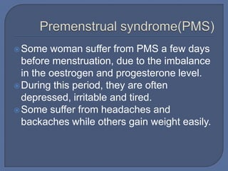  Some   woman suffer from PMS a few days
  before menstruation, due to the imbalance
  in the oestrogen and progesterone level.
 During this period, they are often
  depressed, irritable and tired.
 Some suffer from headaches and
  backaches while others gain weight easily.
 