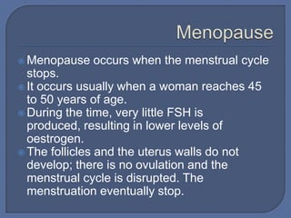  Menopause   occurs when the menstrual cycle
  stops.
 It occurs usually when a woman reaches 45
  to 50 years of age.
 During the time, very little FSH is
  produced, resulting in lower levels of
  oestrogen.
 The follicles and the uterus walls do not
  develop; there is no ovulation and the
  menstrual cycle is disrupted. The
  menstruation eventually stop.
 