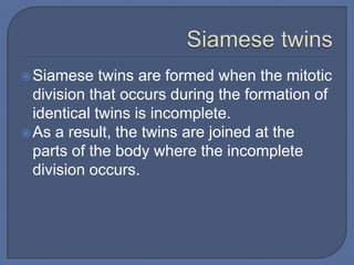 Siamese    twins are formed when the mitotic
  division that occurs during the formation of
  identical twins is incomplete.
 As a result, the twins are joined at the
  parts of the body where the incomplete
  division occurs.
 