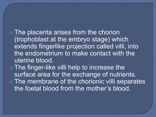  The  placenta arises from the chorion
  (trophoblast at the embryo stage) which
  extends fingerlike projection called villi, into
  the endometrium to make contact with the
  uterine blood.
 The finger-like villi help to increase the
  surface area for the exchange of nutrients.
 The membrane of the chorionic villi separates
  the foetal blood from the mother’s blood.
 