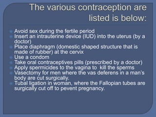  Avoid sex during the fertile period
 Insert an intrauterine device (IUD) into the uterus (by a
  doctor)
 Place diaphragm (domestic shaped structure that is
  made of rubber) at the cervix
 Use a condom
 Take oral contraceptives pills (prescribed by a doctor)
 Apply spermicides to the vagina to kill the sperms
 Vasectomy for men where the vas deferens in a man’s
  body are cut surgically.
 Tubal ligation in woman, where the Fallopian tubes are
  surgically cut off to pevent pregnancy.
 