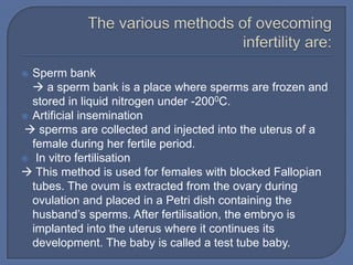  Sperm bank
   a sperm bank is a place where sperms are frozen and
  stored in liquid nitrogen under -2000C.
 Artificial insemination
 sperms are collected and injected into the uterus of a
  female during her fertile period.
 In vitro fertilisation
 This method is used for females with blocked Fallopian
  tubes. The ovum is extracted from the ovary during
  ovulation and placed in a Petri dish containing the
  husband’s sperms. After fertilisation, the embryo is
  implanted into the uterus where it continues its
  development. The baby is called a test tube baby.
 