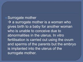  Surrogate   mother
  a surrogate mother is a woman who
 gives birth to a baby for another woman
 who is unable to conceive due to
 abnormalities in the uterus. In vitro
 fertilisation is carried out using the ovum
 and sperms of the parents but the embryo
 is implanted into the uterus of the
 surrogate mother.
 