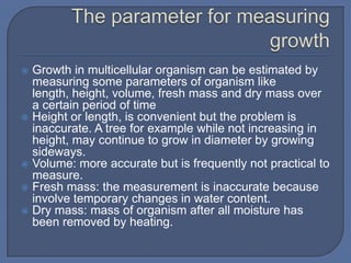  Growth in multicellular organism can be estimated by
  measuring some parameters of organism like
  length, height, volume, fresh mass and dry mass over
  a certain period of time
 Height or length, is convenient but the problem is
  inaccurate. A tree for example while not increasing in
  height, may continue to grow in diameter by growing
  sideways.
 Volume: more accurate but is frequently not practical to
  measure.
 Fresh mass: the measurement is inaccurate because
  involve temporary changes in water content.
 Dry mass: mass of organism after all moisture has
  been removed by heating.
 