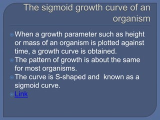  When   a growth parameter such as height
  or mass of an organism is plotted against
  time, a growth curve is obtained.
 The pattern of growth is about the same
  for most organisms.
 The curve is S-shaped and known as a
  sigmoid curve.
 Link
 