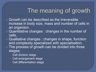  Growth can be described as the irreversible
  increase in body size, mass and number of cells in
  an organism.
 Quantitative changes : changes in the number of
  cells.
 Qualitative changes : changes in shape, function
  and complexity specialized with specialisation.
 The process of growth can be divided into three
  stages:
    • Cell division stage
    • Cell enlargement stage
    • Cell differentiation stage
 