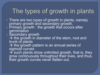  There are two types of growth in plants, namely
  primary growth and secondary growth.
 Primary growth : the growth that occurs after
  germination
 Secondary growth
   the growth in diameter of the stem, root and
  trunk of plants
   the growth pattern is an annual series of
  sigmoid curves
   such plants show unlimited growth, that is, they
  grow continuously throughout their lives, and thus,
  their growth curves never flatten out.
 