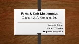 Form 5. Unit 1.In summer.
Lesson 3. At the seaside.
Liudmila Tsvirko
Teacher of English
Osipovichi School № 2
 