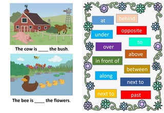 The cow is ____ the bush.
The bee is ____ the flowers.
at behind
in front of
opposite
next to
under
between
along
past
over
next to
above
to
 