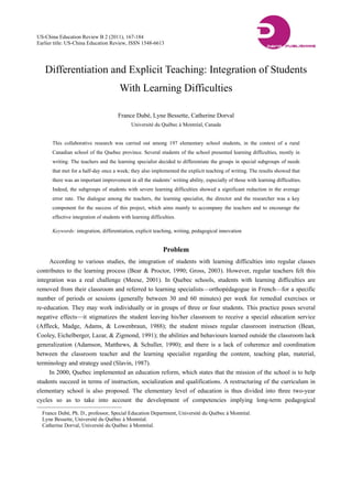 US-China Education Review B 2 (2011), 167-184 
Earlier title: US-China Education Review, ISSN 1548-6613 
Differentiation and Explicit Teaching: Integration of Students 
With Learning Difficulties 
France Dubé, Lyne Bessette, Catherine Dorval 
Université du Québec à Montréal, Canada 
This collaborative research was carried out among 197 elementary school students, in the context of a rural 
Canadian school of the Quebec province. Several students of the school presented learning difficulties, mostly in 
writing. The teachers and the learning specialist decided to differentiate the groups in special subgroups of needs 
that met for a half-day once a week; they also implemented the explicit teaching of writing. The results showed that 
there was an important improvement in all the students’ writing ability, especially of those with learning difficulties. 
Indeed, the subgroups of students with severe learning difficulties showed a significant reduction in the average 
error rate. The dialogue among the teachers, the learning specialist, the director and the researcher was a key 
component for the success of this project, which aims mainly to accompany the teachers and to encourage the 
effective integration of students with learning difficulties. 
Keywords: integration, differentiation, explicit teaching, writing, pedagogical innovation 
Problem 
According to various studies, the integration of students with learning difficulties into regular classes 
contributes to the learning process (Bear & Proctor, 1990; Gross, 2003). However, regular teachers felt this 
integration was a real challenge (Meese, 2001). In Quebec schools, students with learning difficulties are 
removed from their classroom and referred to learning specialists—orthopédagogue in French—for a specific 
number of periods or sessions (generally between 30 and 60 minutes) per week for remedial exercises or 
re-education. They may work individually or in groups of three or four students. This practice poses several 
negative effects—it stigmatizes the student leaving his/her classroom to receive a special education service 
(Affleck, Madge, Adams, & Lowenbraun, 1988); the student misses regular classroom instruction (Bean, 
Cooley, Eichelberger, Lazar, & Zigmond, 1991); the abilities and behaviours learned outside the classroom lack 
generalization (Adamson, Matthews, & Schuller, 1990); and there is a lack of coherence and coordination 
between the classroom teacher and the learning specialist regarding the content, teaching plan, material, 
terminology and strategy used (Slavin, 1987). 
In 2000, Quebec implemented an education reform, which states that the mission of the school is to help 
students succeed in terms of instruction, socialization and qualifications. A restructuring of the curriculum in 
elementary school is also proposed. The elementary level of education is thus divided into three two-year 
cycles so as to take into account the development of competencies implying long-term pedagogical 
France Dubé, Ph. D., professor, Special Education Department, Université du Québec à Montréal. 
Lyne Bessette, Université du Québec à Montréal. 
Catherine Dorval, Université du Québec à Montréal. 
 