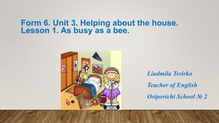 Form 6. Unit 3. Helping about the house.
Lesson 1. As busy as a bee.
Liudmila Tsvirko
Teacher of English
Osipovichi School № 2
 
