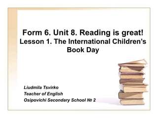 Form 6. Unit 8. Reading is great!
Lesson 1. The International Children’s
Book Day
Liudmila Tsvirko
Teacher of English
Osipovichi Secondary School № 2
 