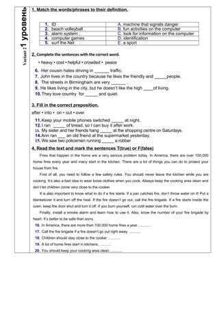 Variant21уровень
1. Match the words/phrases to their definition.
1. ID A. machine that signals danger
2. beach volleyball . B. fun activities on the computer
3. alarm system . C. look for information on the computer
4. computer games D. identification
5. surf the Net E. a sport
2. Complete the sentences with the correct word.
• heavy • cost • helpful • crowded • peace
6. Her cousin hates driving in ______ traffic.
7. John lives in the country because he likes the friendly and _____people.
8. The streets in Birmingham are very ______ .
9. He likes living in the city, but he doesn’t like the high ____of living.
10.They love country for _____ and quiet.
3. Fill in the correct preposition.
after • into • on • out • over
11.Keep your mobile phones switched _____ at night.
12.I ran _____ of bread, so I can buy it after work.
13. My sister and her friends hang _____ at the shopping centre on Saturdays.
14.Ann ran ___ an old friend at the supermarket yesterday.
15. We saw two policemen running _____ a robber
4. Read the text and mark the sentences T(true) or F(false)
Fires that happen in the home are a very serious problem today. In America, there are over 100,000
home fires every year and many start in the kitchen. There are a lot of things you can do to protect your
house from fire.
First of all, you need to follow a few safety rules. You should never leave the kitchen while you are
cooking. It’s also a bad idea to wear loose clothes when you cook. Always keep the cooking area clean and
don’t let children come very close to the cooker.
It is also important to know what to do if a fire starts. If a pan catches fire, don’t throw water on it! Put a
blanketover it and turn off the heat. If the fire doesn’t go out, call the fire brigade. If a fire starts inside the
oven, keep the door shut and turn it off. If you burn yourself, run cold water over the burn.
Finally, install a smoke alarm and learn how to use it. Also, know the number of your fire brigade by
heart. It’s better to be safe than sorry.
16. In America, there are more than 100,000 home fires a year. ...........
17. Call the fire brigade if a fire doesn’t go out right away. ...........
18. Children should stay close to the cooker. ...........
19. A lot of home fires start in kitchens. ...........
20. You should keep your cooking area clean. ...........
 