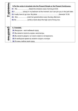 2уровень
5.Put the verbs in brackets into the Present Simple or the Present Continuous.
21. We ..........................(feed) the chickens every morning at 6:30.
22.I ................. (study) in my bedroom at the moment, but I can join you in the park later.
23.I really have to go now. My plane ................................................(leave)at 10:30.
24. She .....................(visit) her grandmother every Sunday afternoon.
25.He .........................(write) a book about the high cost of living now.
3уровень
6. Translate.
26.Феодосия – мой любимый город.
27.Вы можете посетить музеи, кинотеатры.
28.Вы можете увидеть тут много нового и интересного.
29.В свободное время вы можете сходить на море.
30.Я очень люблю свой город.
 