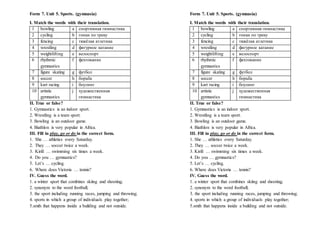 Form 7. Unit 5. Sports. (gymnasia)
I. Match the words with their translation.
1 bowling a спортивная гимнастика
2 cycling b гонки по треку
3 fencing c тяжёлая атлетика
4 wrestling d фигурное катание
5 weightlifting e велоспорт
6 rhythmic
gymnastics
f фехтование
7 figure skating g футбол
8 soccer h борьба
9 kart racing i боулинг
10 artistic
gymnastics
j художественная
гимнастика
II. True or false?
1. Gymnastics is an indoor sport.
2. Wrestling is a team sport.
3. Bowling is an outdoor game.
4. Biathlon is very popular in Africa.
III. Fill in play, go or do in the correct form.
1. She … athletics every Saturday.
2. They … soccer twice a week.
3. Kirill … swimming six times a week.
4. Do you … gymnastics?
5. Let’s … cycling.
6. Where does Victoria … tennis?
IV. Guess the word.
1. a winter sport that combines skiing and shooting;
2. synonym to the word football;
3. the sport including running races, jumping and throwing;
4. sports in which a group of individuals play together;
5.smth that happens inside a building and not outside.
Form 7. Unit 5. Sports. (gymnasia)
I. Match the words with their translation.
1 bowling a спортивная гимнастика
2 cycling b гонки по треку
3 fencing c тяжёлая атлетика
4 wrestling d фигурное катание
5 weightlifting e велоспорт
6 rhythmic
gymnastics
f фехтование
7 figure skating g футбол
8 soccer h борьба
9 kart racing i боулинг
10 artistic
gymnastics
j художественная
гимнастика
II. True or false?
1. Gymnastics is an indoor sport.
2. Wrestling is a team sport.
3. Bowling is an outdoor game.
4. Biathlon is very popular in Africa.
III. Fill in play, go or do in the correct form.
1. She … athletics every Saturday.
2. They … soccer twice a week.
3. Kirill … swimming six times a week.
4. Do you … gymnastics?
5. Let’s … cycling.
6. Where does Victoria … tennis?
IV. Guess the word.
1. a winter sport that combines skiing and shooting;
2. synonym to the word football;
3. the sport including running races, jumping and throwing;
4. sports in which a group of individuals play together;
5.smth that happens inside a building and not outside.
 