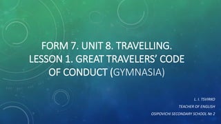 FORM 7. UNIT 8. TRAVELLING.
LESSON 1. GREAT TRAVELERS’ CODE
OF CONDUCT (GYMNASIA)
L. I. TSVIRKO
TEACHER OF ENGLISH
OSIPOVICHI SECONDARY SCHOOL № 2
 
