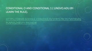 CONDITIONAL O AND CONDITIONAL 1 ( LINGVO.ADU.BY-
LEARN THE RULE).
HTTPS://DRIVE.GOOGLE.COM/FILE/D/1FRY57RC95TVXTBS0Q
PLNP05ZHB5FY-YH/VIEW
 