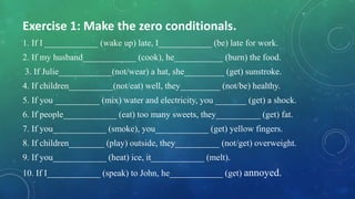 Exercise 1: Make the zero conditionals.
1. If I ____________ (wake up) late, I____________ (be) late for work.
2. If my husband____________ (cook), he___________ (burn) the food.
3. If Julie____________(not/wear) a hat, she_________ (get) sunstroke.
4. If children__________(not/eat) well, they_________ (not/be) healthy.
5. If you __________ (mix) water and electricity, you _______ (get) a shock.
6. If people____________ (eat) too many sweets, they__________ (get) fat.
7. If you____________ (smoke), you____________ (get) yellow fingers.
8. If children________ (play) outside, they__________ (not/get) overweight.
9. If you____________ (heat) ice, it____________ (melt).
10. If I____________ (speak) to John, he____________ (get) annoyed.
 