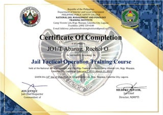 Republic of the Philippines
Department of Interior and Local Government
PHILIPPINE PUBLIC SAFETY COLLEGE
NATIONAL JAIL MANAGEMENT AND PENOLOGY
TRAINING INSTITUTE
Camp Vicente Lim, Brgy. Mayapa, Calamba City, Laguna
Trunkline: (049) 539-4148
E-mail Address: jailnationaltraininginstitute@gmail.com
Certificate Of Completion
is presented to
JO1/T Abanag, Rochel O
for successfully completing the
Jail Tactical Operation Training Course
held at the National Jail Management and Penology Training Institute, Camp Vicente Lim, Brgy. Mayapa,
Calamba City, Laguna on February 7, 2022- March 21, 2022.
GIVEN this 14th
day of May, 2022 at Camp Vicente Lim, Brgy. Mayapa, Calamba City, Laguna.
HILBERT M FLOR,
MPSA
JOY ANNE C
PASCUAL
Director, NJMPTI
Jail Chief Inspector Jail Chief
Superintendent
Commandant of
Students
 