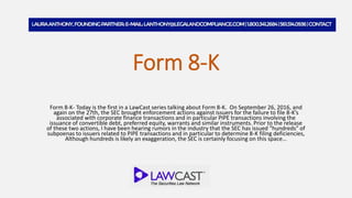 Form 8-K
Form 8-K- Today is the first in a LawCast series talking about Form 8-K. On September 26, 2016, and
again on the 27th, the SEC brought enforcement actions against issuers for the failure to file 8-K’s
associated with corporate finance transactions and in particular PIPE transactions involving the
issuance of convertible debt, preferred equity, warrants and similar instruments. Prior to the release
of these two actions, I have been hearing rumors in the industry that the SEC has issued “hundreds” of
subpoenas to issuers related to PIPE transactions and in particular to determine 8-K filing deficiencies,
Although hundreds is likely an exaggeration, the SEC is certainly focusing on this space…
 
