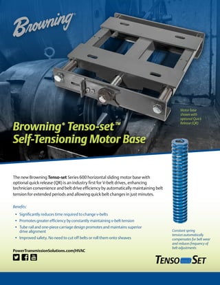 Browning®
Tenso-setTM
Self-Tensioning Motor Base
The new Browning Tenso-set Series 600 horizontal sliding motor base with
optional quick release (QR) is an industry first for V-belt drives, enhancing
technician convenience and belt drive efficiency by automatically maintaining belt
tension for extended periods and allowing quick belt changes in just minutes.
Benefits:
•	 Significantly reduces time required to change v-belts
•	 Promotes greater efficiency by constantly maintaining v-belt tension
•	 Tube rail and one-piece carriage design promotes and maintains superior
drive alignment
•	 Improved safety. No need to cut off belts or roll them onto sheaves
Motor base
shown with
optional Quick
Release (QR)
PowerTransmissionSolutions.com/HVAC
Constant spring
tension automatically
compensates for belt wear
and reduces frequency of
belt adjustments
 