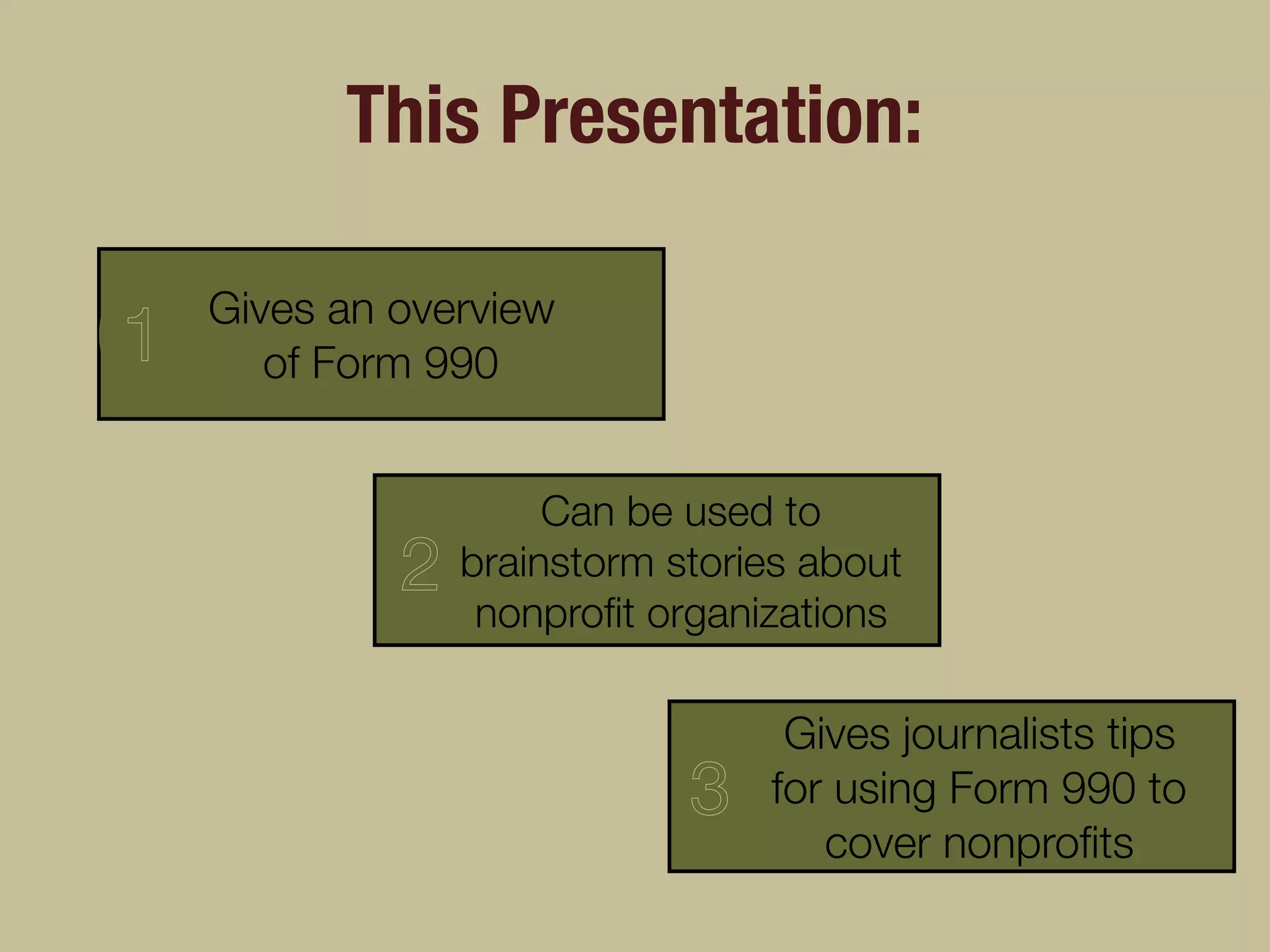 This Presentation:
Gives an overview
of Form 990
3
2
1
Can be used to
brainstorm stories about
nonproﬁt organizations
Gives journalists tips
for using Form 990 to
cover nonproﬁts
 