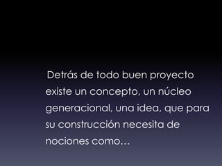 Detrás de todo buen proyecto
existe un concepto, un núcleo
generacional, una idea, que para
su construcción necesita de
nociones como…
 