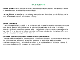 TIPOS DE FORMA
•Formas cerradas: son las formas que tienen su contorno definido por una línea ininterrumpida en todo
su perímetro que la separa perfectamente del fondo.

•Formas abiertas: son aquellas formas artísticas cuyo contorno es discontinuo, no está definido y por lo
tanto la figura o parte de ella se integra con el fondo.



•Formas Geométricas
Otra manera de representar formas en las artes plásticas es a través de las formas geométricas, las cuales
están regidas por leyes determinadas que las hacen perfectas y muy precisas. Estas formas están
presentes en objetos que a diario son observados y manipulados. Así, una circunferencia es la forma de
las ruedas de un carro o de una moto, una pelota o un plato, por ejemplo. Un rectángulo es la forma de
un libro, una caja o una mesa, entre otras formas.

•Las formas geométricas pueden ser bidimensionales y tridimensionales:
Las primeras se representan por medio del dibujo, la pintura y la fotografía, éstas son planas y tienen sólo
dos dimensiones. Las segundas se representan por medio de la escultura, la arquitectura y la
cerámica, son volumétricas y tiene tres dimensiones. En las artes plásticas casi siempre el esquema de
composición está constituido por alguna forma geométrica.
 