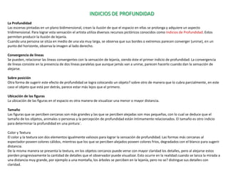INDICIOS DE PROFUNDIDAD
La Profundidad
Las escenas pintadas en un plano bidimensional, crean la ilusión de que el espacio en ellas se prolonga y adquiere un aspecto
tridimensional. Para lograr esta sensación el artista utiliza diversos recursos pictóricos conocidos como Indicios de Profundidad. Estos
permiten producir la ilusión de lejanía.
Cuando una persona se sitúa en medio de una vía muy larga, se observa que sus bordes o extremos parecen converger (unirse), en un
punto del horizonte, observa la imagen al lado derecho.

Convergencia de líneas
Se pueden, relacionar las líneas convergentes con la sensación de lejanía, siendo éste el primer indicio de profundidad. La convergencia
de líneas consiste en la presencia de dos líneas paralelas que aunque jamás van a unirse, parecen hacerlo cuando dan la sensación de
alejarse.

Sobre posición
Otra forma de sugerir este efecto de profundidad se logra colocando un objeto? sobre otro de manera que lo cubra parcialmente, en este
caso el objeto que está por detrás, parece estar más lejos que el primero.

Ubicación de las figuras
La ubicación de las figuras en el espacio es otra manera de visualizar una menor o mayor distancia.

Tamaño
Las figuras que se perciben cercanas son más grandes y las que se perciben alejadas son mas pequeñas, con lo cual se deduce que el
tamaño de los objetos, animales o personas y la percepción de profundidad están íntimamente relacionados. El tamaño es otro indicio
para determinar la profundidad en una pintura´.

Color y Textura
El color y la textura son dos elementos igualmente valiosos para lograr la sensación de profundidad. Las formas más cercanas al
espectador poseen colores cálidos, mientras que los que se perciben alejados poseen colores fríos, degradados con el blanco para sugerir
distancia.
De la misma manera se presenta la textura, en los objetos cercanos puede verse con mayor claridad los detalles, pero al alejarse estos
pierden progresivamente la cantidad de detalles que el observador puede visualizar. Esto ocurre en la realidad cuando se lanza la mirada a
una distancia muy grande, por ejemplo a una montaña, los árboles se perciben en la lejanía, pero no se? distingue sus detalles con
claridad.
 