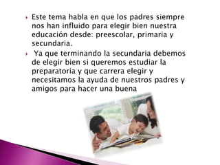    Este tema habla en que los padres siempre
    nos han influido para elegir bien nuestra
    educación desde: preescolar, primaria y
    secundaria.
    Ya que terminando la secundaria debemos
    de elegir bien si queremos estudiar la
    preparatoria y que carrera elegir y
    necesitamos la ayuda de nuestros padres y
    amigos para hacer una buena
 