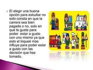    El elegir una buena
    opción para estudiar no
    solo consta en que la
    carrera sea bien
    pagada o no, solo en
    que te guste para
    poder estar a gusto
    con uno mismo ya que
    esto el loqueé mas
    influye para poder estar
    a gusto con las
    decisión que has
    tomado.
 