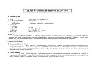 HOJA DE LOS APRENDIZAJES ESPERADOS – SYLABUS - 2011



1. DATOS GENERALES:

 1.1 ÁREA                                  : FORMACIÓN CIUDADANA Y CÍVICA.
 1.2 CICLO/GRADO/SECCIÓN                   : VI/2º/”B” “C”.
 1.3 PRE REQUISITOS:
     1.3.1 Instruccionales                 : Conocimientos básicos de Ed. Familiar, Ed. Cívica.
 1.4 EXTENSION:
     1.4.1 Semanal:
           a) Teoría                       : 02 horas
     1.4.2 Bimestral                       : 10 semanas (20 horas)
     1.4.3 Duración                        : Del 01 de Marzo al     del 2011.
 1.6 PROFESOR                              : Williams Marín Chávez.

2. SUMILLA:
             La Institución Educativa “San Pablo” con la finalidad de que los estudiantes desarrollen sus capacidades y actitudes en el Segundo Grado de Educación
  Secundaria, en el área de Formación Cívica y Ciudadana, se ha planteado el desarrollo de procesos cognitivos que orienten su conciencia y actuación cívico-
  ciudadana en un marco de conocimiento y respeto a las normas que rigen la convivencia y la afirmación de nuestra identidad de peruanos.

3. PROPÓSITOS DE GRADO:

 3.1 Construcción de la cultura cívica.
                                      Implica capacidades y actitudes orientadas al fortalecimiento de la identidad de los peruanos a partir del conocimiento, valoración
     y respeto de nuestra diversidad cultural, desde una perspectiva intercultural. Se realiza en el marco de una convivencia demo crática justa y solidaria sustentad en
     la practica de valores éticos, cívicos, así como en el conocimiento y respeto de los principios, las normas y el orden legal vigente, superando conductas
     discriminatorias de raza, sexo, religión y otros.

 3.2 Ejercicio ciudadano.
                        Se orienta a promover capacidades y actitudes para la participación ciudadana desde el conocimiento de las instituciones del Estado y de las
     organizaciones de la sociedad civil y su papel en el funcionamiento del sistema democrático. Se promueve también la participación en diversas organizaciones
     para la elaboración, ejecución y evaluación de proyectos vinculados a asuntos o problemas de distintos entornos.
 