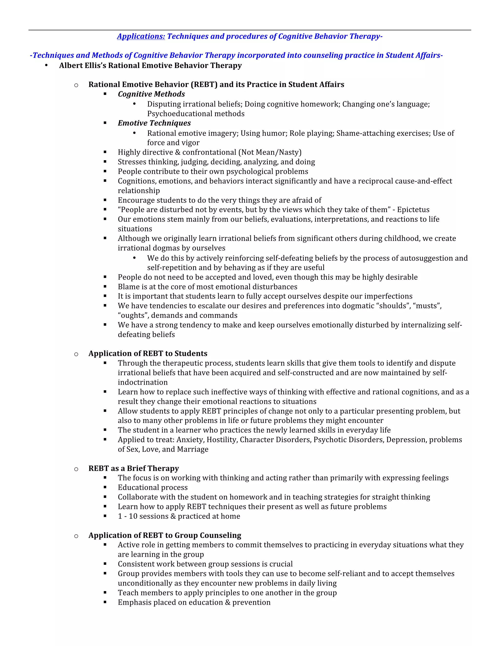 Applications:	
  Techniques	
  and	
  procedures	
  of	
  Cognitive	
  Behavior	
  Therapy-­‐	
  
	
  
-­‐Techniques	
  and	
  Methods	
  of	
  Cognitive	
  Behavior	
  Therapy	
  incorporated	
  into	
  counseling	
  practice	
  in	
  Student	
  Affairs-­‐	
  
      • Albert	
  Ellis’s	
  Rational	
  Emotive	
  Behavior	
  Therapy	
  
      	
  
             o Rational	
  Emotive	
  Behavior	
  (REBT)	
  and	
  its	
  Practice	
  in	
  Student	
  Affairs	
  
                          § Cognitive	
  Methods	
  
                                          • Disputing	
  irrational	
  beliefs;	
  Doing	
  cognitive	
  homework;	
  Changing	
  one’s	
  language;	
  
                                                 Psychoeducational	
  methods	
  
                          § Emotive	
  Techniques	
  
                                          • Rational	
  emotive	
  imagery;	
  Using	
  humor;	
  Role	
  playing;	
  Shame-­‐attaching	
  exercises;	
  Use	
  of	
  
                                                 force	
  and	
  vigor	
  
                          § Highly	
  directive	
  &	
  confrontational	
  (Not	
  Mean/Nasty)	
  
                          § Stresses	
  thinking,	
  judging,	
  deciding,	
  analyzing,	
  and	
  doing	
  
                          § People	
  contribute	
  to	
  their	
  own	
  psychological	
  problems	
  
                          § Cognitions,	
  emotions,	
  and	
  behaviors	
  interact	
  significantly	
  and	
  have	
  a	
  reciprocal	
  cause-­‐and-­‐effect	
  
                               relationship	
  
                          § Encourage	
  students	
  to	
  do	
  the	
  very	
  things	
  they	
  are	
  afraid	
  of	
  	
  
                          § “People	
  are	
  disturbed	
  not	
  by	
  events,	
  but	
  by	
  the	
  views	
  which	
  they	
  take	
  of	
  them”	
  -­‐	
  Epictetus	
  
                          § Our	
  emotions	
  stem	
  mainly	
  from	
  our	
  beliefs,	
  evaluations,	
  interpretations,	
  and	
  reactions	
  to	
  life	
  
                               situations	
  
                          § Although	
  we	
  originally	
  learn	
  irrational	
  beliefs	
  from	
  significant	
  others	
  during	
  childhood,	
  we	
  create	
  
                               irrational	
  dogmas	
  by	
  ourselves	
  
                                          • We	
  do	
  this	
  by	
  actively	
  reinforcing	
  self-­‐defeating	
  beliefs	
  by	
  the	
  process	
  of	
  autosuggestion	
  and	
  
                                                 self-­‐repetition	
  and	
  by	
  behaving	
  as	
  if	
  they	
  are	
  useful	
  
                          § People	
  do	
  not	
  need	
  to	
  be	
  accepted	
  and	
  loved,	
  even	
  though	
  this	
  may	
  be	
  highly	
  desirable	
  
                          § Blame	
  is	
  at	
  the	
  core	
  of	
  most	
  emotional	
  disturbances	
  	
  	
  	
  	
  	
  	
  	
  	
  	
  	
  	
  	
  	
  	
  	
  	
  	
  	
  	
  	
  	
  	
  	
  
                          § It	
  is	
  important	
  that	
  students	
  learn	
  to	
  fully	
  accept	
  ourselves	
  despite	
  our	
  imperfections	
  
                          § We	
  have	
  tendencies	
  to	
  escalate	
  our	
  desires	
  and	
  preferences	
  into	
  dogmatic	
  “shoulds”,	
  “musts”,	
  
                               “oughts”,	
  demands	
  and	
  commands	
  
                          § We	
  have	
  a	
  strong	
  tendency	
  to	
  make	
  and	
  keep	
  ourselves	
  emotionally	
  disturbed	
  by	
  internalizing	
  self-­‐
                               defeating	
  beliefs	
  
                          	
  
             o Application	
  of	
  REBT	
  to	
  Students	
  
                          § Through	
  the	
  therapeutic	
  process,	
  students	
  learn	
  skills	
  that	
  give	
  them	
  tools	
  to	
  identify	
  and	
  dispute	
  
                               irrational	
  beliefs	
  that	
  have	
  been	
  acquired	
  and	
  self-­‐constructed	
  and	
  are	
  now	
  maintained	
  by	
  self-­‐
                               indoctrination	
  
                          § Learn	
  how	
  to	
  replace	
  such	
  ineffective	
  ways	
  of	
  thinking	
  with	
  effective	
  and	
  rational	
  cognitions,	
  and	
  as	
  a	
  
                               result	
  they	
  change	
  their	
  emotional	
  reactions	
  to	
  situations	
  
                          § Allow	
  students	
  to	
  apply	
  REBT	
  principles	
  of	
  change	
  not	
  only	
  to	
  a	
  particular	
  presenting	
  problem,	
  but	
  
                               also	
  to	
  many	
  other	
  problems	
  in	
  life	
  or	
  future	
  problems	
  they	
  might	
  encounter	
  
                          § The	
  student	
  in	
  a	
  learner	
  who	
  practices	
  the	
  newly	
  learned	
  skills	
  in	
  everyday	
  life	
  
                          § Applied	
  to	
  treat:	
  Anxiety,	
  Hostility,	
  Character	
  Disorders,	
  Psychotic	
  Disorders,	
  Depression,	
  problems	
  
                               of	
  Sex,	
  Love,	
  and	
  Marriage	
  
                          	
  
             o REBT	
  as	
  a	
  Brief	
  Therapy	
  
                          § The	
  focus	
  is	
  on	
  working	
  with	
  thinking	
  and	
  acting	
  rather	
  than	
  primarily	
  with	
  expressing	
  feelings	
  
                          § Educational	
  process	
  
                          § Collaborate	
  with	
  the	
  student	
  on	
  homework	
  and	
  in	
  teaching	
  strategies	
  for	
  straight	
  thinking	
  
                          § Learn	
  how	
  to	
  apply	
  REBT	
  techniques	
  their	
  present	
  as	
  well	
  as	
  future	
  problems	
  
                          § 1	
  -­‐	
  10	
  sessions	
  &	
  practiced	
  at	
  home	
  
                          	
  
             o Application	
  of	
  REBT	
  to	
  Group	
  Counseling	
  
                          § Active	
  role	
  in	
  getting	
  members	
  to	
  commit	
  themselves	
  to	
  practicing	
  in	
  everyday	
  situations	
  what	
  they	
  
                               are	
  learning	
  in	
  the	
  group	
  
                          § Consistent	
  work	
  between	
  group	
  sessions	
  is	
  crucial	
  
                          § Group	
  provides	
  members	
  with	
  tools	
  they	
  can	
  use	
  to	
  become	
  self-­‐reliant	
  and	
  to	
  accept	
  themselves	
  
                               unconditionally	
  as	
  they	
  encounter	
  new	
  problems	
  in	
  daily	
  living	
  
                          § Teach	
  members	
  to	
  apply	
  principles	
  to	
  one	
  another	
  in	
  the	
  group	
  
                          § Emphasis	
  placed	
  on	
  education	
  &	
  prevention	
  
	
  
 