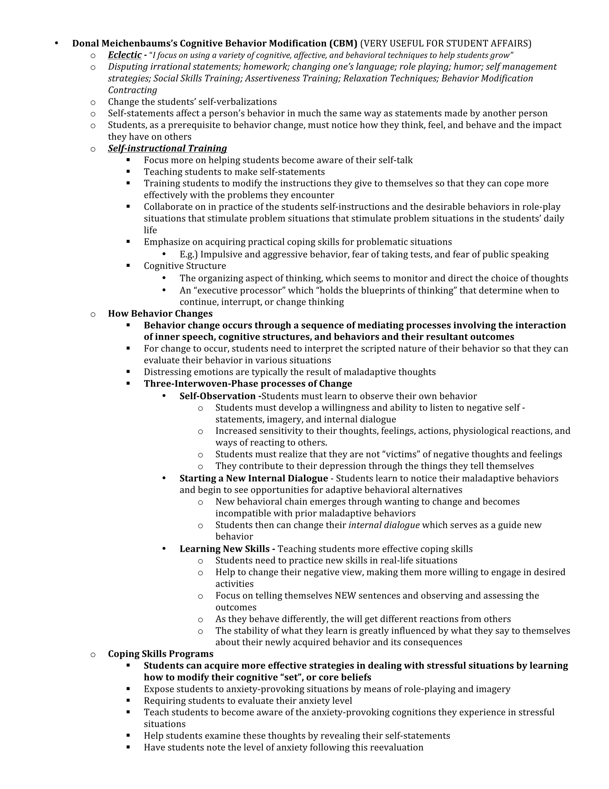 •   Donal	
  Meichenbaums’s	
  Cognitive	
  Behavior	
  Modification	
  (CBM)	
  (VERY	
  USEFUL	
  FOR	
  STUDENT	
  AFFAIRS)	
  
       o Eclectic	
  -­‐	
  “I	
  focus	
  on	
  using	
  a	
  variety	
  of	
  cognitive,	
  affective,	
  and	
  behavioral	
  techniques	
  to	
  help	
  students	
  grow”	
  
       o Disputing	
  irrational	
  statements;	
  homework;	
  changing	
  one’s	
  language;	
  role	
  playing;	
  humor;	
  self	
  management	
  
              strategies;	
  Social	
  Skills	
  Training;	
  Assertiveness	
  Training;	
  Relaxation	
  Techniques;	
  Behavior	
  Modification	
  
              Contracting	
  
       o Change	
  the	
  students’	
  self-­‐verbalizations	
  
       o Self-­‐statements	
  affect	
  a	
  person’s	
  behavior	
  in	
  much	
  the	
  same	
  way	
  as	
  statements	
  made	
  by	
  another	
  person	
  
       o Students,	
  as	
  a	
  prerequisite	
  to	
  behavior	
  change,	
  must	
  notice	
  how	
  they	
  think,	
  feel,	
  and	
  behave	
  and	
  the	
  impact	
  
              they	
  have	
  on	
  others	
  
       o Self-­‐instructional	
  Training	
  
                  § Focus	
  more	
  on	
  helping	
  students	
  become	
  aware	
  of	
  their	
  self-­‐talk	
  
                  § Teaching	
  students	
  to	
  make	
  self-­‐statements	
  
                  § Training	
  students	
  to	
  modify	
  the	
  instructions	
  they	
  give	
  to	
  themselves	
  so	
  that	
  they	
  can	
  cope	
  more	
  
                         effectively	
  with	
  the	
  problems	
  they	
  encounter	
  
                  § Collaborate	
  on	
  in	
  practice	
  of	
  the	
  students	
  self-­‐instructions	
  and	
  the	
  desirable	
  behaviors	
  in	
  role-­‐play	
  
                         situations	
  that	
  stimulate	
  problem	
  situations	
  that	
  stimulate	
  problem	
  situations	
  in	
  the	
  students’	
  daily	
  
                         life	
  
                  § Emphasize	
  on	
  acquiring	
  practical	
  coping	
  skills	
  for	
  problematic	
  situations	
  
                                   • E.g.)	
  Impulsive	
  and	
  aggressive	
  behavior,	
  fear	
  of	
  taking	
  tests,	
  and	
  fear	
  of	
  public	
  speaking	
  
                  § Cognitive	
  Structure	
  
                                   • The	
  organizing	
  aspect	
  of	
  thinking,	
  which	
  seems	
  to	
  monitor	
  and	
  direct	
  the	
  choice	
  of	
  thoughts	
  
                                   • An	
  “executive	
  processor”	
  which	
  “holds	
  the	
  blueprints	
  of	
  thinking”	
  that	
  determine	
  when	
  to	
  
                                           continue,	
  interrupt,	
  or	
  change	
  thinking	
  
       o How	
  Behavior	
  Changes	
  
                  § Behavior	
  change	
  occurs	
  through	
  a	
  sequence	
  of	
  mediating	
  processes	
  involving	
  the	
  interaction	
  
                         of	
  inner	
  speech,	
  cognitive	
  structures,	
  and	
  behaviors	
  and	
  their	
  resultant	
  outcomes	
  
                  § For	
  change	
  to	
  occur,	
  students	
  need	
  to	
  interpret	
  the	
  scripted	
  nature	
  of	
  their	
  behavior	
  so	
  that	
  they	
  can	
  
                         evaluate	
  their	
  behavior	
  in	
  various	
  situations	
  
                  § Distressing	
  emotions	
  are	
  typically	
  the	
  result	
  of	
  maladaptive	
  thoughts	
  
                  § Three-­‐Interwoven-­‐Phase	
  processes	
  of	
  Change	
  	
  
                                   • Self-­‐Observation	
  -­‐Students	
  must	
  learn	
  to	
  observe	
  their	
  own	
  behavior	
  
                                                   o Students	
  must	
  develop	
  a	
  willingness	
  and	
  ability	
  to	
  listen	
  to	
  negative	
  self	
  -­‐
                                                           statements,	
  imagery,	
  and	
  internal	
  dialogue	
  
                                                   o Increased	
  sensitivity	
  to	
  their	
  thoughts,	
  feelings,	
  actions,	
  physiological	
  reactions,	
  and	
  
                                                           ways	
  of	
  reacting	
  to	
  others.	
  	
  
                                                   o Students	
  must	
  realize	
  that	
  they	
  are	
  not	
  “victims”	
  of	
  negative	
  thoughts	
  and	
  feelings	
  
                                                   o They	
  contribute	
  to	
  their	
  depression	
  through	
  the	
  things	
  they	
  tell	
  themselves	
  
                                   • Starting	
  a	
  New	
  Internal	
  Dialogue	
  -­‐	
  Students	
  learn	
  to	
  notice	
  their	
  maladaptive	
  behaviors	
  
                                           and	
  begin	
  to	
  see	
  opportunities	
  for	
  adaptive	
  behavioral	
  alternatives	
  
                                                   o New	
  behavioral	
  chain	
  emerges	
  through	
  wanting	
  to	
  change	
  and	
  becomes	
  
                                                           incompatible	
  with	
  prior	
  maladaptive	
  behaviors	
  
                                                   o Students	
  then	
  can	
  change	
  their	
  internal	
  dialogue	
  which	
  serves	
  as	
  a	
  guide	
  new	
  
                                                           behavior	
  
                                   • Learning	
  New	
  Skills	
  -­‐	
  Teaching	
  students	
  more	
  effective	
  coping	
  skills	
  
                                                   o Students	
  need	
  to	
  practice	
  new	
  skills	
  in	
  real-­‐life	
  situations	
  
                                                   o Help	
  to	
  change	
  their	
  negative	
  view,	
  making	
  them	
  more	
  willing	
  to	
  engage	
  in	
  desired	
  
                                                           activities	
  
                                                   o Focus	
  on	
  telling	
  themselves	
  NEW	
  sentences	
  and	
  observing	
  and	
  assessing	
  the	
  
                                                           outcomes	
  
                                                   o As	
  they	
  behave	
  differently,	
  the	
  will	
  get	
  different	
  reactions	
  from	
  others	
  
                                                   o The	
  stability	
  of	
  what	
  they	
  learn	
  is	
  greatly	
  influenced	
  by	
  what	
  they	
  say	
  to	
  themselves	
  
                                                           about	
  their	
  newly	
  acquired	
  behavior	
  and	
  its	
  consequences	
  
       o Coping	
  Skills	
  Programs	
  
                  § Students	
  can	
  acquire	
  more	
  effective	
  strategies	
  in	
  dealing	
  with	
  stressful	
  situations	
  by	
  learning	
  
                         how	
  to	
  modify	
  their	
  cognitive	
  “set”,	
  or	
  core	
  beliefs	
  
                  § Expose	
  students	
  to	
  anxiety-­‐provoking	
  situations	
  by	
  means	
  of	
  role-­‐playing	
  and	
  imagery	
  
                  § Requiring	
  students	
  to	
  evaluate	
  their	
  anxiety	
  level	
  
                  § Teach	
  students	
  to	
  become	
  aware	
  of	
  the	
  anxiety-­‐provoking	
  cognitions	
  they	
  experience	
  in	
  stressful	
  
                         situations	
  
                  § Help	
  students	
  examine	
  these	
  thoughts	
  by	
  revealing	
  their	
  self-­‐statements	
  
                  § Have	
  students	
  note	
  the	
  level	
  of	
  anxiety	
  following	
  this	
  reevaluation	
  
 