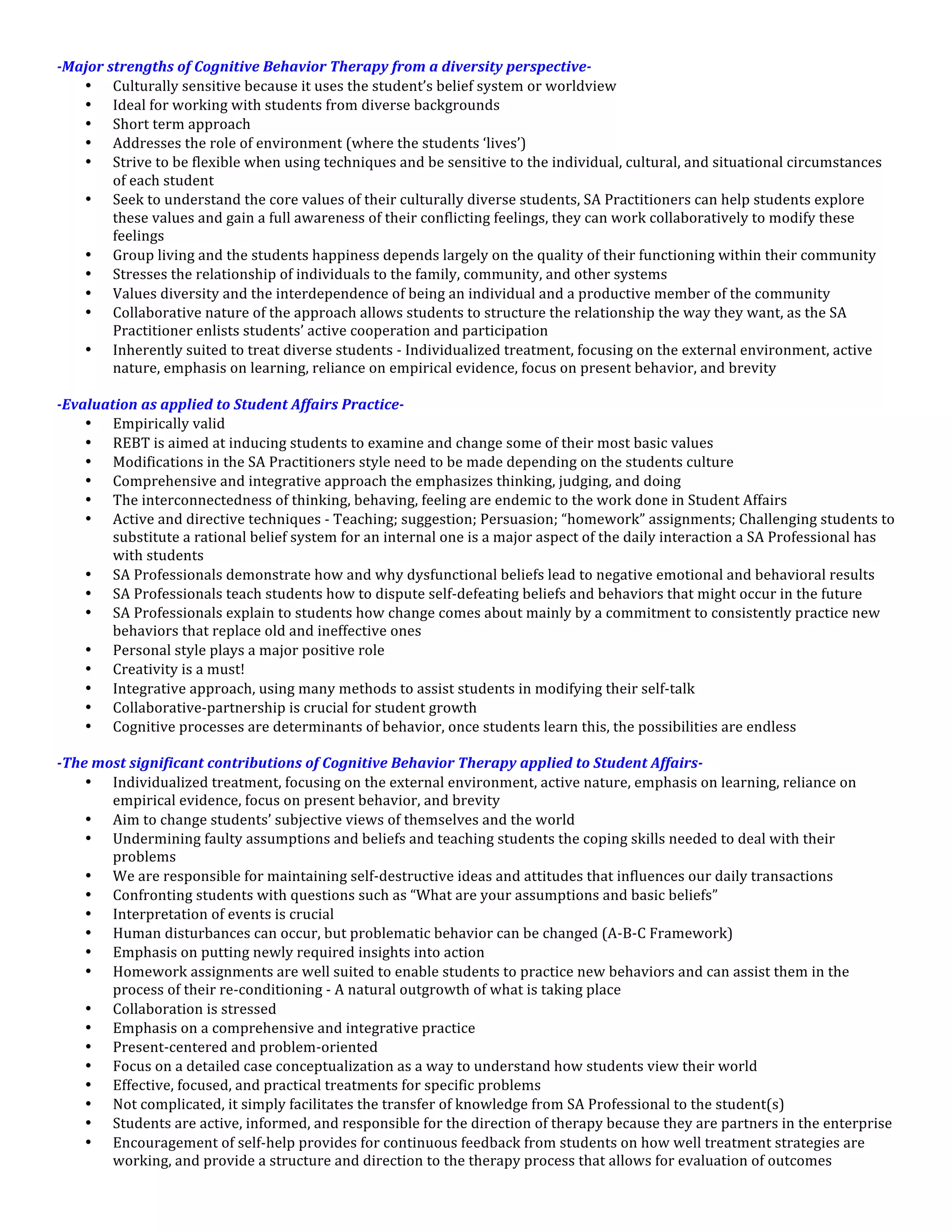 -­‐Major	
  strengths	
  of	
  Cognitive	
  Behavior	
  Therapy	
  from	
  a	
  diversity	
  perspective-­‐	
  
      • Culturally	
  sensitive	
  because	
  it	
  uses	
  the	
  student’s	
  belief	
  system	
  or	
  worldview	
  
      • Ideal	
  for	
  working	
  with	
  students	
  from	
  diverse	
  backgrounds	
  
      • Short	
  term	
  approach	
  
      • Addresses	
  the	
  role	
  of	
  environment	
  (where	
  the	
  students	
  ‘lives’)	
  
      • Strive	
  to	
  be	
  flexible	
  when	
  using	
  techniques	
  and	
  be	
  sensitive	
  to	
  the	
  individual,	
  cultural,	
  and	
  situational	
  circumstances	
  
             of	
  each	
  student	
  
      • Seek	
  to	
  understand	
  the	
  core	
  values	
  of	
  their	
  culturally	
  diverse	
  students,	
  SA	
  Practitioners	
  can	
  help	
  students	
  explore	
  
             these	
  values	
  and	
  gain	
  a	
  full	
  awareness	
  of	
  their	
  conflicting	
  feelings,	
  they	
  can	
  work	
  collaboratively	
  to	
  modify	
  these	
  
             feelings	
  
      • Group	
  living	
  and	
  the	
  students	
  happiness	
  depends	
  largely	
  on	
  the	
  quality	
  of	
  their	
  functioning	
  within	
  their	
  community	
  
      • Stresses	
  the	
  relationship	
  of	
  individuals	
  to	
  the	
  family,	
  community,	
  and	
  other	
  systems	
  
      • Values	
  diversity	
  and	
  the	
  interdependence	
  of	
  being	
  an	
  individual	
  and	
  a	
  productive	
  member	
  of	
  the	
  community	
  
      • Collaborative	
  nature	
  of	
  the	
  approach	
  allows	
  students	
  to	
  structure	
  the	
  relationship	
  the	
  way	
  they	
  want,	
  as	
  the	
  SA	
  
             Practitioner	
  enlists	
  students’	
  active	
  cooperation	
  and	
  participation	
  
      • Inherently	
  suited	
  to	
  treat	
  diverse	
  students	
  -­‐	
  Individualized	
  treatment,	
  focusing	
  on	
  the	
  external	
  environment,	
  active	
  
             nature,	
  emphasis	
  on	
  learning,	
  reliance	
  on	
  empirical	
  evidence,	
  focus	
  on	
  present	
  behavior,	
  and	
  brevity	
  
	
  
-­‐Evaluation	
  as	
  applied	
  to	
  Student	
  Affairs	
  Practice-­‐	
  
      • Empirically	
  valid	
  
      • REBT	
  is	
  aimed	
  at	
  inducing	
  students	
  to	
  examine	
  and	
  change	
  some	
  of	
  their	
  most	
  basic	
  values	
  
      • Modifications	
  in	
  the	
  SA	
  Practitioners	
  style	
  need	
  to	
  be	
  made	
  depending	
  on	
  the	
  students	
  culture	
  
      • Comprehensive	
  and	
  integrative	
  approach	
  the	
  emphasizes	
  thinking,	
  judging,	
  and	
  doing	
  
      • The	
  interconnectedness	
  of	
  thinking,	
  behaving,	
  feeling	
  are	
  endemic	
  to	
  the	
  work	
  done	
  in	
  Student	
  Affairs	
  
      • Active	
  and	
  directive	
  techniques	
  -­‐	
  Teaching;	
  suggestion;	
  Persuasion;	
  “homework”	
  assignments;	
  Challenging	
  students	
  to	
  
             substitute	
  a	
  rational	
  belief	
  system	
  for	
  an	
  internal	
  one	
  is	
  a	
  major	
  aspect	
  of	
  the	
  daily	
  interaction	
  a	
  SA	
  Professional	
  has	
  
             with	
  students	
  
      • SA	
  Professionals	
  demonstrate	
  how	
  and	
  why	
  dysfunctional	
  beliefs	
  lead	
  to	
  negative	
  emotional	
  and	
  behavioral	
  results	
  
      • SA	
  Professionals	
  teach	
  students	
  how	
  to	
  dispute	
  self-­‐defeating	
  beliefs	
  and	
  behaviors	
  that	
  might	
  occur	
  in	
  the	
  future	
  
      • SA	
  Professionals	
  explain	
  to	
  students	
  how	
  change	
  comes	
  about	
  mainly	
  by	
  a	
  commitment	
  to	
  consistently	
  practice	
  new	
  
             behaviors	
  that	
  replace	
  old	
  and	
  ineffective	
  ones	
  
      • Personal	
  style	
  plays	
  a	
  major	
  positive	
  role	
  
      • Creativity	
  is	
  a	
  must!	
  
      • Integrative	
  approach,	
  using	
  many	
  methods	
  to	
  assist	
  students	
  in	
  modifying	
  their	
  self-­‐talk	
  
      • Collaborative-­‐partnership	
  is	
  crucial	
  for	
  student	
  growth	
  
      • Cognitive	
  processes	
  are	
  determinants	
  of	
  behavior,	
  once	
  students	
  learn	
  this,	
  the	
  possibilities	
  are	
  endless	
  
	
  
-­‐The	
  most	
  significant	
  contributions	
  of	
  Cognitive	
  Behavior	
  Therapy	
  applied	
  to	
  Student	
  Affairs-­‐	
  
      • Individualized	
  treatment,	
  focusing	
  on	
  the	
  external	
  environment,	
  active	
  nature,	
  emphasis	
  on	
  learning,	
  reliance	
  on	
  
             empirical	
  evidence,	
  focus	
  on	
  present	
  behavior,	
  and	
  brevity	
  
      • Aim	
  to	
  change	
  students’	
  subjective	
  views	
  of	
  themselves	
  and	
  the	
  world	
  
      • Undermining	
  faulty	
  assumptions	
  and	
  beliefs	
  and	
  teaching	
  students	
  the	
  coping	
  skills	
  needed	
  to	
  deal	
  with	
  their	
  
             problems	
  
      • We	
  are	
  responsible	
  for	
  maintaining	
  self-­‐destructive	
  ideas	
  and	
  attitudes	
  that	
  influences	
  our	
  daily	
  transactions	
  
      • Confronting	
  students	
  with	
  questions	
  such	
  as	
  “What	
  are	
  your	
  assumptions	
  and	
  basic	
  beliefs”	
  
      • Interpretation	
  of	
  events	
  is	
  crucial	
  
      • Human	
  disturbances	
  can	
  occur,	
  but	
  problematic	
  behavior	
  can	
  be	
  changed	
  (A-­‐B-­‐C	
  Framework)	
  
      • Emphasis	
  on	
  putting	
  newly	
  required	
  insights	
  into	
  action	
  
      • Homework	
  assignments	
  are	
  well	
  suited	
  to	
  enable	
  students	
  to	
  practice	
  new	
  behaviors	
  and	
  can	
  assist	
  them	
  in	
  the	
  
             process	
  of	
  their	
  re-­‐conditioning	
  -­‐	
  A	
  natural	
  outgrowth	
  of	
  what	
  is	
  taking	
  place	
  
      • Collaboration	
  is	
  stressed	
  
      • Emphasis	
  on	
  a	
  comprehensive	
  and	
  integrative	
  practice	
  
      • Present-­‐centered	
  and	
  problem-­‐oriented	
  
      • Focus	
  on	
  a	
  detailed	
  case	
  conceptualization	
  as	
  a	
  way	
  to	
  understand	
  how	
  students	
  view	
  their	
  world	
  
      • Effective,	
  focused,	
  and	
  practical	
  treatments	
  for	
  specific	
  problems	
  
      • Not	
  complicated,	
  it	
  simply	
  facilitates	
  the	
  transfer	
  of	
  knowledge	
  from	
  SA	
  Professional	
  to	
  the	
  student(s)	
  
      • Students	
  are	
  active,	
  informed,	
  and	
  responsible	
  for	
  the	
  direction	
  of	
  therapy	
  because	
  they	
  are	
  partners	
  in	
  the	
  enterprise	
  
      • Encouragement	
  of	
  self-­‐help	
  provides	
  for	
  continuous	
  feedback	
  from	
  students	
  on	
  how	
  well	
  treatment	
  strategies	
  are	
  
             working,	
  and	
  provide	
  a	
  structure	
  and	
  direction	
  to	
  the	
  therapy	
  process	
  that	
  allows	
  for	
  evaluation	
  of	
  outcomes	
  
 