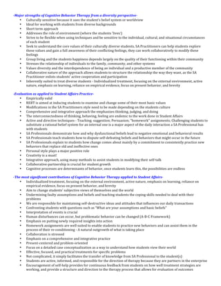 -­‐Major	
  strengths	
  of	
  Cognitive	
  Behavior	
  Therapy	
  from	
  a	
  diversity	
  perspective-­‐	
  
      • Culturally	
  sensitive	
  because	
  it	
  uses	
  the	
  student’s	
  belief	
  system	
  or	
  worldview	
  
      • Ideal	
  for	
  working	
  with	
  students	
  from	
  diverse	
  backgrounds	
  
      • Short	
  term	
  approach	
  
      • Addresses	
  the	
  role	
  of	
  environment	
  (where	
  the	
  students	
  ‘lives’)	
  
      • Strive	
  to	
  be	
  flexible	
  when	
  using	
  techniques	
  and	
  be	
  sensitive	
  to	
  the	
  individual,	
  cultural,	
  and	
  situational	
  circumstances	
  
             of	
  each	
  student	
  
      • Seek	
  to	
  understand	
  the	
  core	
  values	
  of	
  their	
  culturally	
  diverse	
  students,	
  SA	
  Practitioners	
  can	
  help	
  students	
  explore	
  
             these	
  values	
  and	
  gain	
  a	
  full	
  awareness	
  of	
  their	
  conflicting	
  feelings,	
  they	
  can	
  work	
  collaboratively	
  to	
  modify	
  these	
  
             feelings	
  
      • Group	
  living	
  and	
  the	
  students	
  happiness	
  depends	
  largely	
  on	
  the	
  quality	
  of	
  their	
  functioning	
  within	
  their	
  community	
  
      • Stresses	
  the	
  relationship	
  of	
  individuals	
  to	
  the	
  family,	
  community,	
  and	
  other	
  systems	
  
      • Values	
  diversity	
  and	
  the	
  interdependence	
  of	
  being	
  an	
  individual	
  and	
  a	
  productive	
  member	
  of	
  the	
  community	
  
      • Collaborative	
  nature	
  of	
  the	
  approach	
  allows	
  students	
  to	
  structure	
  the	
  relationship	
  the	
  way	
  they	
  want,	
  as	
  the	
  SA	
  
             Practitioner	
  enlists	
  students’	
  active	
  cooperation	
  and	
  participation	
  
      • Inherently	
  suited	
  to	
  treat	
  diverse	
  students	
  -­‐	
  Individualized	
  treatment,	
  focusing	
  on	
  the	
  external	
  environment,	
  active	
  
             nature,	
  emphasis	
  on	
  learning,	
  reliance	
  on	
  empirical	
  evidence,	
  focus	
  on	
  present	
  behavior,	
  and	
  brevity	
  
	
  
-­‐Evaluation	
  as	
  applied	
  to	
  Student	
  Affairs	
  Practice-­‐	
  
      • Empirically	
  valid	
  
      • REBT	
  is	
  aimed	
  at	
  inducing	
  students	
  to	
  examine	
  and	
  change	
  some	
  of	
  their	
  most	
  basic	
  values	
  
      • Modifications	
  in	
  the	
  SA	
  Practitioners	
  style	
  need	
  to	
  be	
  made	
  depending	
  on	
  the	
  students	
  culture	
  
      • Comprehensive	
  and	
  integrative	
  approach	
  the	
  emphasizes	
  thinking,	
  judging,	
  and	
  doing	
  
      • The	
  interconnectedness	
  of	
  thinking,	
  behaving,	
  feeling	
  are	
  endemic	
  to	
  the	
  work	
  done	
  in	
  Student	
  Affairs	
  
      • Active	
  and	
  directive	
  techniques	
  -­‐	
  Teaching;	
  suggestion;	
  Persuasion;	
  “homework”	
  assignments;	
  Challenging	
  students	
  to	
  
             substitute	
  a	
  rational	
  belief	
  system	
  for	
  an	
  internal	
  one	
  is	
  a	
  major	
  aspect	
  of	
  the	
  daily	
  interaction	
  a	
  SA	
  Professional	
  has	
  
             with	
  students	
  
      • SA	
  Professionals	
  demonstrate	
  how	
  and	
  why	
  dysfunctional	
  beliefs	
  lead	
  to	
  negative	
  emotional	
  and	
  behavioral	
  results	
  
      • SA	
  Professionals	
  teach	
  students	
  how	
  to	
  dispute	
  self-­‐defeating	
  beliefs	
  and	
  behaviors	
  that	
  might	
  occur	
  in	
  the	
  future	
  
      • SA	
  Professionals	
  explain	
  to	
  students	
  how	
  change	
  comes	
  about	
  mainly	
  by	
  a	
  commitment	
  to	
  consistently	
  practice	
  new	
  
             behaviors	
  that	
  replace	
  old	
  and	
  ineffective	
  ones	
  
      • Personal	
  style	
  plays	
  a	
  major	
  positive	
  role	
  
      • Creativity	
  is	
  a	
  must!	
  
      • Integrative	
  approach,	
  using	
  many	
  methods	
  to	
  assist	
  students	
  in	
  modifying	
  their	
  self-­‐talk	
  
      • Collaborative-­‐partnership	
  is	
  crucial	
  for	
  student	
  growth	
  
      • Cognitive	
  processes	
  are	
  determinants	
  of	
  behavior,	
  once	
  students	
  learn	
  this,	
  the	
  possibilities	
  are	
  endless	
  
	
  
-­‐The	
  most	
  significant	
  contributions	
  of	
  Cognitive	
  Behavior	
  Therapy	
  applied	
  to	
  Student	
  Affairs-­‐	
  
      • Individualized	
  treatment,	
  focusing	
  on	
  the	
  external	
  environment,	
  active	
  nature,	
  emphasis	
  on	
  learning,	
  reliance	
  on	
  
             empirical	
  evidence,	
  focus	
  on	
  present	
  behavior,	
  and	
  brevity	
  
      • Aim	
  to	
  change	
  students’	
  subjective	
  views	
  of	
  themselves	
  and	
  the	
  world	
  
      • Undermining	
  faulty	
  assumptions	
  and	
  beliefs	
  and	
  teaching	
  students	
  the	
  coping	
  skills	
  needed	
  to	
  deal	
  with	
  their	
  
             problems	
  
      • We	
  are	
  responsible	
  for	
  maintaining	
  self-­‐destructive	
  ideas	
  and	
  attitudes	
  that	
  influences	
  our	
  daily	
  transactions	
  
      • Confronting	
  students	
  with	
  questions	
  such	
  as	
  “What	
  are	
  your	
  assumptions	
  and	
  basic	
  beliefs”	
  
      • Interpretation	
  of	
  events	
  is	
  crucial	
  
      • Human	
  disturbances	
  can	
  occur,	
  but	
  problematic	
  behavior	
  can	
  be	
  changed	
  (A-­‐B-­‐C	
  Framework)	
  
      • Emphasis	
  on	
  putting	
  newly	
  required	
  insights	
  into	
  action	
  
      • Homework	
  assignments	
  are	
  well	
  suited	
  to	
  enable	
  students	
  to	
  practice	
  new	
  behaviors	
  and	
  can	
  assist	
  them	
  in	
  the	
  
             process	
  of	
  their	
  re-­‐conditioning	
  -­‐	
  A	
  natural	
  outgrowth	
  of	
  what	
  is	
  taking	
  place	
  
      • Collaboration	
  is	
  stressed	
  
      • Emphasis	
  on	
  a	
  comprehensive	
  and	
  integrative	
  practice	
  
      • Present-­‐centered	
  and	
  problem-­‐oriented	
  
      • Focus	
  on	
  a	
  detailed	
  case	
  conceptualization	
  as	
  a	
  way	
  to	
  understand	
  how	
  students	
  view	
  their	
  world	
  
      • Effective,	
  focused,	
  and	
  practical	
  treatments	
  for	
  specific	
  problems	
  
      • Not	
  complicated,	
  it	
  simply	
  facilitates	
  the	
  transfer	
  of	
  knowledge	
  from	
  SA	
  Professional	
  to	
  the	
  student(s)	
  
      • Students	
  are	
  active,	
  informed,	
  and	
  responsible	
  for	
  the	
  direction	
  of	
  therapy	
  because	
  they	
  are	
  partners	
  in	
  the	
  enterprise	
  
      • Encouragement	
  of	
  self-­‐help	
  provides	
  for	
  continuous	
  feedback	
  from	
  students	
  on	
  how	
  well	
  treatment	
  strategies	
  are	
  
             working,	
  and	
  provide	
  a	
  structure	
  and	
  direction	
  to	
  the	
  therapy	
  process	
  that	
  allows	
  for	
  evaluation	
  of	
  outcomes	
  
 