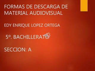 FORMAS DE DESCARGA DE
MATERIAL AUDIOVISUAL
EDY ENRIQUE LOPEZ ORTEGA
5º. BACHILLERATO
SECCION: A
 