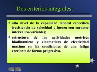 Dos criterios integrales:

   alto nivel de la capacidad laboral especifica
    (resistencia de velocidad y fuerza con caracter
    intervalico-variable);
   estructura de las actividades motrices
    biodinamicas y cinematicas de efectividad
    maxima en las condiciones de una fatiga
    creciente de forma progresiva.
 