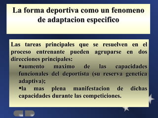 La forma deportiva como un fenomeno
       de adaptacion especifico


Las tareas principales que se resuelven en el
proceso entrenante pueden agruparse en dos
direcciones principales:
   •aumento maximo de las capacidades
   funcionales del deportista (su reserva genetica
   adaptiva);
   •la mas plena manifestacion de dichas
   capacidades durante las competiciones.
 