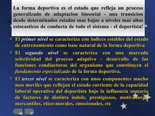 La forma deportiva es el estado que refleja un proceso
    generalizado de adaptacion biosocial - una transicion
    desde determinados estados mas bajos a niveles mas altos
    estocasticos de conducta de todo el sistema - el deportista!

   El primer nivel se caracteriza con indices estables del estado
    de entrenamiento como base natural de la forma deportiva
   El segundo nivel se caracteriza con una marcada
    selectividad del proceso adaptivo - desarrollo de las
    funciones condiuctoras del organismo que constituyen el
    fundamento especializado de la forma deportiva.
   El tercer nivel se caracteriza con unos componentes mucho
    mas moviles que reflejan el estado corriente de la capacidad
    laboral operativa del deportista bajo la influencia sumaria
    de factores de distinta indole, prestigiosos, motivadores,
    mercantiles, etico-morales, emocionales, etc
 