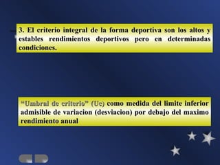3. El criterio integral de la forma deportiva son los altos y
estables rendimientos deportivos pero en determinadas
condiciones.




“Umbral de criterio” (Uc) como medida del limite inferior
admisible de variacion (desviacion) por debajo del maximo
rendimiento anual
 