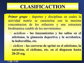 CLASIFICACTION
Primer grupo - deportes y disciplinas en cuales la
actividad motriz se caracteriza con la maxima
concentracion de los esfuerzos y una estructura
biodinamica estable de los movimientos:
  aciclicos - los lanzamientos y los saltos en el
   atletismo, la gimnasia deportiva y la acrobatica,
   la halterofilia, etc.
  ciclicos - las carreras de sprint en el atletismo, la
   natacion, el ciclismo, etc. en el diapason hasta
   20-25 seg.
 