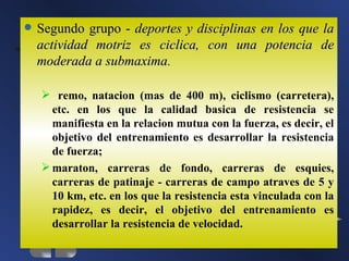    Segundo grupo - deportes y disciplinas en los que la
    actividad motriz es ciclica, con una potencia de
    moderada a submaxima.

     remo, natacion (mas de 400 m), ciclismo (carretera),
      etc. en los que la calidad basica de resistencia se
      manifiesta en la relacion mutua con la fuerza, es decir, el
      objetivo del entrenamiento es desarrollar la resistencia
      de fuerza;
     maraton, carreras de fondo, carreras de esquies,
      carreras de patinaje - carreras de campo atraves de 5 y
      10 km, etc. en los que la resistencia esta vinculada con la
      rapidez, es decir, el objetivo del entrenamiento es
      desarrollar la resistencia de velocidad.
 