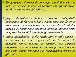    Tercer grupo - deportes de compleja actividad motriz que
    tiene un caracter intervalico-variable con garantizacion
    aerobico-anaerobica (glicolitica):

   juegos deportivos - futbol, baloncesto, volley-ball,
    balonmano, hockey sobre hielo, rugby, tenis, etc. En estos
    las acciones motrices tienen un caracter de velocidad y
    fuerza y se manifiestan con gran variedad durante largo
    tiempo en las condiciones de fatiga compensada
   luchas individuales - lucha (estilo libre y estilo clasico),
    boxeo, artes marciales, esgrima, etc. En los mismos la
    actividad motriz tambien es variable con caracter
    explosivo, pero transcurre en un tiempo relativamente
    mas corto, dando prioridad a la garantizacion energetica
    glicolitica
 