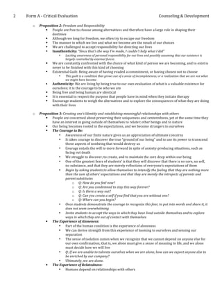 2	
  	
  	
  	
  	
  	
  	
  	
  	
  	
  	
  Form	
  A	
  -­‐	
  Critical	
  Evaluation	
                                                                                               Counseling	
  &	
  Development	
  
	
  
                           o        Proposition	
  2:	
  Freedom	
  and	
  Responsibility	
  
                                       § People	
  are	
  free	
  to	
  choose	
  among	
  alternatives	
  and	
  therefore	
  have	
  a	
  large	
  role	
  in	
  shaping	
  their	
  
                                           destinies	
  
                                       § Although	
  we	
  long	
  for	
  freedom,	
  we	
  often	
  try	
  to	
  escape	
  our	
  freedom	
  
                                       § The	
  manner	
  in	
  which	
  we	
  live	
  and	
  what	
  we	
  become	
  are	
  the	
  result	
  of	
  our	
  choices	
  
                                       § We	
  are	
  challenged	
  to	
  accept	
  responsibility	
  for	
  directing	
  our	
  lives	
  
                                       § Inauthenticity:	
  “Since	
  that’s	
  the	
  way	
  I’m	
  made,	
  I	
  couldn’t	
  help	
  what	
  I	
  did”	
  
                                                               •        Lacking	
  awareness	
  of	
  personal	
  responsibility	
  for	
  our	
  lives	
  and	
  possibly	
  assuming	
  that	
  our	
  existence	
  is	
  
                                                                        largely	
  controlled	
  by	
  external	
  forces	
  
                                             §       We	
  are	
  constantly	
  confronted	
  with	
  the	
  choice	
  of	
  what	
  kind	
  of	
  person	
  we	
  are	
  becoming,	
  and	
  to	
  exist	
  is	
  
                                                      never	
  to	
  be	
  finished	
  with	
  this	
  kind	
  of	
  choosing	
  
                                             §       Existential	
  Guilt:	
  Being	
  aware	
  of	
  having	
  evaded	
  a	
  commitment,	
  or	
  having	
  chosen	
  not	
  to	
  choose	
  
                                                               •        This	
  guilt	
  is	
  a	
  condition	
  that	
  grows	
  out	
  of	
  a	
  sense	
  of	
  incompleteness,	
  or	
  a	
  realization	
  that	
  we	
  are	
  not	
  what	
  
                                                                        we	
  might	
  have	
  become	
  
                                             §       Authenticity:	
  We	
  are	
  living	
  by	
  being	
  true	
  to	
  our	
  own	
  evaluation	
  of	
  what	
  is	
  a	
  valuable	
  existence	
  for	
  
                                                      ourselves;	
  it	
  is	
  the	
  courage	
  to	
  be	
  who	
  we	
  are	
  
                                             §       Being	
  free	
  and	
  being	
  human	
  are	
  identical	
  
                                             §       It	
  is	
  essential	
  to	
  respect	
  the	
  purpose	
  that	
  people	
  have	
  in	
  mind	
  when	
  they	
  initiate	
  therapy	
  
                                             §       Encourage	
  students	
  to	
  weigh	
  the	
  alternatives	
  and	
  to	
  explore	
  the	
  consequences	
  of	
  what	
  they	
  are	
  doing	
  
                                                      with	
  their	
  lives	
  
                                       	
  
                           o        Proposition	
  3:	
  Creating	
  one’s	
  Identity	
  and	
  establishing	
  meaningful	
  relationships	
  with	
  others	
  
                                       § People	
  are	
  concerned	
  about	
  preserving	
  their	
  uniqueness	
  and	
  centeredness,	
  yet	
  at	
  the	
  same	
  time	
  they	
  
                                            have	
  an	
  interest	
  in	
  going	
  outside	
  of	
  themselves	
  to	
  relate	
  t	
  other	
  beings	
  and	
  to	
  nature	
  
                                       § Our	
  being	
  becomes	
  rooted	
  in	
  the	
  expectations,	
  and	
  we	
  become	
  strangers	
  to	
  ourselves	
  
                                       § The	
  Courage	
  to	
  Be:	
  	
  
                                                  • Awareness	
  of	
  our	
  finite	
  nature	
  gives	
  us	
  an	
  appreciation	
  of	
  ultimate	
  concerns	
  
                                                  • It	
  takes	
  courage	
  to	
  discover	
  the	
  true	
  “ground	
  of	
  our	
  being”	
  and	
  to	
  use	
  its	
  power	
  to	
  transcend	
  
                                                          those	
  aspects	
  of	
  nonbeing	
  that	
  would	
  destroy	
  us	
  
                                                  • Courage	
  entails	
  the	
  will	
  to	
  more	
  forward	
  in	
  spite	
  of	
  anxiety-­‐producing	
  situations,	
  such	
  as	
  
                                                          facing	
  out	
  death	
  
                                                  • We	
  struggle	
  to	
  discover,	
  to	
  create,	
  and	
  to	
  maintain	
  the	
  core	
  deep	
  within	
  our	
  being	
  
                                                  • One	
  of	
  the	
  greatest	
  fears	
  of	
  students’	
  is	
  that	
  they	
  will	
  discover	
  that	
  there	
  is	
  no	
  core,	
  no	
  self,	
  
                                                          no	
  substance,	
  and	
  that	
  they	
  are	
  merely	
  reflections	
  of	
  everyone’s	
  expectations	
  of	
  them	
  
                                                  • Begin	
  by	
  asking	
  students	
  to	
  allow	
  themselves	
  to	
  intensify	
  the	
  feeling	
  that	
  they	
  are	
  nothing	
  more	
  
                                                          than	
  the	
  sum	
  of	
  others’	
  expectations	
  and	
  that	
  they	
  are	
  merely	
  the	
  introjects	
  of	
  parents	
  and	
  
                                                          parent	
  substitutes	
  
                                                                 o Q:	
  How	
  do	
  you	
  feel	
  now?	
  
                                                                 o Q:	
  Are	
  you	
  condemned	
  to	
  stay	
  this	
  way	
  forever?	
  
                                                                 o Q:	
  Is	
  there	
  a	
  way	
  out?	
  
                                                                 o Q:	
  Can	
  you	
  create	
  a	
  self	
  if	
  you	
  find	
  that	
  you	
  are	
  without	
  one?	
  
                                                                 o Q:	
  Where	
  can	
  you	
  begin?	
  
                                                  • Once	
  students	
  demonstrate	
  the	
  courage	
  to	
  recognize	
  this	
  fear,	
  to	
  put	
  into	
  words	
  and	
  share	
  it,	
  it	
  
                                                          does	
  not	
  seem	
  overwhelming	
  
                                                  • Invite	
  students	
  to	
  accept	
  the	
  ways	
  in	
  which	
  they	
  have	
  lived	
  outside	
  themselves	
  and	
  to	
  explore	
  
                                                          ways	
  in	
  which	
  they	
  are	
  out	
  of	
  contact	
  with	
  themselves	
  
                                       § The	
  Experience	
  of	
  Aloneness:	
  
                                                  • Part	
  of	
  the	
  human	
  condition	
  is	
  the	
  experience	
  of	
  aloneness	
  
                                                  • We	
  can	
  derive	
  strength	
  from	
  this	
  experience	
  of	
  looming	
  to	
  ourselves	
  and	
  sensing	
  our	
  
                                                          separation	
  
                                                  • The	
  sense	
  of	
  isolation	
  comes	
  when	
  we	
  recognize	
  that	
  we	
  cannot	
  depend	
  on	
  anyone	
  else	
  for	
  
                                                          our	
  own	
  confirmation;	
  that	
  is,	
  we	
  alone	
  must	
  give	
  a	
  sense	
  of	
  meaning	
  to	
  life,	
  and	
  we	
  alone	
  
                                                          must	
  decide	
  how	
  we	
  will	
  live	
  
                                                  • Q:	
  If	
  we	
  are	
  unable	
  to	
  tolerate	
  ourselves	
  when	
  we	
  are	
  alone,	
  how	
  can	
  we	
  expect	
  anyone	
  else	
  to	
  
                                                          be	
  enriched	
  by	
  our	
  company?	
  
                                                  • Ultimately,	
  we	
  are	
  alone.	
  	
  
                                       § The	
  Experience	
  of	
  Relatedness:	
  	
  
                                                  • Humans	
  depend	
  on	
  relationships	
  with	
  others	
  
 