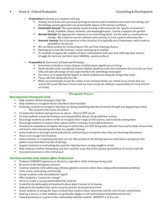 4	
  	
  	
  	
  	
  	
  	
  	
  	
  	
  	
  Form	
  A	
  -­‐	
  Critical	
  Evaluation	
                                                               Counseling	
  &	
  Development	
  
	
  
                           o        Proposition	
  5:	
  Anxiety	
  as	
  a	
  condition	
  of	
  living	
  
                                         § Anxiety	
  arises	
  from	
  one’s	
  personal	
  strivings	
  to	
  survive	
  and	
  to	
  maintain	
  and	
  assert	
  one’s	
  being,	
  and	
  
                                              the	
  feelings	
  anxiety	
  generates	
  are	
  an	
  inevitable	
  aspect	
  of	
  the	
  human	
  condition	
  
                                         § Existential	
  Anxiety:	
  The	
  unavoidable	
  result	
  of	
  being	
  confronted	
  with	
  the	
  “givens	
  of	
  existence”:	
  	
  
                                         	
   	
          Death,	
  Freedom,	
  Choice,	
  Isolation,	
  and	
  meaninglessness	
  -­‐	
  Can	
  be	
  a	
  stimulus	
  for	
  growth	
  
                                         § Normal	
  Anxiety:	
  An	
  appropriate	
  response	
  to	
  an	
  even	
  being	
  faced	
  -­‐	
  Can	
  be	
  used	
  as	
  a	
  motivation	
  to	
  
                                              	
          change	
  -­‐	
  We	
  could	
  not	
  survive	
  without	
  some	
  anxiety,	
  it	
  is	
  not	
  a	
  goal	
  to	
  eliminate	
  this	
  
                                         § Neurotic	
  Anxiety:	
  Out	
  of	
  proportion	
  to	
  the	
  situation.	
  It	
  is	
  typically	
  out	
  of	
  awareness,	
  and	
  it	
  tends	
  to	
  
                                              	
          immobilize	
  the	
  person	
  
                                         § We	
  can	
  blunt	
  anxiety	
  by	
  constricting	
  our	
  life	
  and	
  thus	
  reducing	
  choices	
  
                                         § Opening	
  up	
  to	
  new	
  life,	
  however,	
  means	
  opening	
  up	
  to	
  anxiety	
  
                                         § As	
  students	
  recognize	
  the	
  realities	
  of	
  their	
  confrontation	
  with	
  pain	
  and	
  suffering,	
  their	
  need	
  to	
  
                                              struggle	
  for	
  survival,	
  and	
  their	
  basic	
  fallibility,	
  anxiety	
  surfaces	
  
                                    	
  
                           o        Proposition	
  6:	
  Awareness	
  of	
  Death	
  and	
  Nonbeing	
  
                                         § Awareness	
  of	
  death	
  as	
  a	
  basic	
  human	
  condition	
  gives	
  significance	
  to	
  living	
  
                                         § Death	
  should	
  not	
  be	
  considered	
  a	
  threat.	
  Rather,	
  death	
  provides	
  the	
  motivation	
  for	
  us	
  to	
  live	
  our	
  lives	
  
                                              fully	
  and	
  take	
  advantage	
  of	
  each	
  opportunity	
  to	
  do	
  something	
  meaningful	
  
                                         § One	
  focus	
  is	
  on	
  exploring	
  the	
  degree	
  to	
  which	
  students	
  are	
  doing	
  the	
  things	
  they	
  value	
  
                                         § Those	
  who	
  fear	
  death	
  also	
  fear	
  life	
  
                                         § When	
  we	
  emotionally	
  accept	
  the	
  reality	
  of	
  our	
  eventual	
  death,	
  we	
  realize	
  more	
  clearly	
  that	
  our	
  
                                              actions	
  DO	
  count!	
  We	
  have	
  choices	
  and	
  we	
  must	
  accept	
  the	
  ultimate	
  responsibility	
  for	
  how	
  well	
  we	
  
                                              are	
  living	
  
	
  
                                                                               Therapeutic	
  Process:	
  
Most	
  important	
  Therapeutic	
  Goals	
  
     • Help	
  students	
  define	
  meaning	
  in	
  their	
  life	
  
     • Help	
  students	
  to	
  recognize	
  factors	
  that	
  block	
  their	
  freedom	
  
     • Challenge	
  students	
  to	
  recognize	
  that	
  they	
  are	
  doing	
  something	
  that	
  they	
  formerly	
  thought	
  was	
  happening	
  to	
  them	
  
                  o The	
  student	
  is	
  the	
  cause,	
  not	
  others	
  
     • To	
  widen	
  the	
  students’	
  perspectives	
  on	
  choice	
  -­‐	
  They’re	
  NOT	
  stuck!	
  
     • To	
  help	
  students	
  accept	
  the	
  freedom	
  and	
  responsibility	
  that	
  go	
  along	
  with	
  their	
  actions	
  
     • Encourage	
  students	
  to	
  reflect	
  on	
  life,	
  to	
  recognize	
  their	
  range	
  of	
  alternatives,	
  and	
  to	
  decide	
  among	
  them	
  
     • Encourage	
  students	
  to	
  explore	
  their	
  options	
  before	
  creating	
  a	
  meaningful	
  existence	
  
     • Invitation	
  to	
  students	
  to	
  recognize	
  the	
  ways	
  in	
  which	
  they	
  are	
  NOT	
  living	
  fully	
  authentic	
  lives	
  and	
  to	
  make	
  choices	
  that	
  
          will	
  lead	
  to	
  their	
  becoming	
  what	
  they	
  are	
  capable	
  of	
  being	
  
     • Assist	
  students	
  in	
  moving	
  toward	
  authenticity	
  and	
  learning	
  to	
  recognize	
  when	
  they	
  are	
  deceiving	
  themselves	
  
     • There	
  is	
  no	
  escape	
  from	
  freedom	
  
     • Assist	
  students	
  in	
  recognizing	
  that	
  they	
  are	
  not	
  fully	
  present	
  in	
  the	
  therapy	
  process	
  itself	
  and	
  in	
  seeing	
  how	
  this	
  
          pattern	
  may	
  limit	
  them	
  outside	
  of	
  therapy	
  
     • Support	
  students	
  in	
  confronting	
  the	
  anxieties	
  that	
  they	
  have	
  so	
  long	
  sought	
  to	
  avoid	
  
     • Help	
  students	
  redefine	
  themselves	
  and	
  their	
  world	
  in	
  ways	
  that	
  foster	
  greater	
  genuineness	
  of	
  contact	
  with	
  life	
  
     • Increased	
  awareness	
  is	
  the	
  central	
  goal	
  
	
  
Functions	
  and	
  Role	
  of	
  the	
  Student	
  Affairs	
  Professional	
  
     • Students	
  CURRENT	
  experience	
  is	
  the	
  focus,	
  regardless	
  of	
  the	
  technique	
  being	
  used	
  
     • Be	
  active	
  in	
  the	
  therapeutic	
  process!	
  
     • Confront	
  students	
  with	
  addressing	
  ultimate	
  (global)	
  concerns	
  rather	
  than	
  coping	
  with	
  immediate	
  problems	
  
     • To	
  be	
  warm,	
  welcoming,	
  and	
  friendly	
  
     • Accept	
  students	
  with	
  unconditional	
  regard	
  
     • Offer	
  students	
  a	
  “context	
  for	
  change”	
  
     • Strive	
  to	
  create	
  a	
  caring	
  relationship	
  with	
  students	
  
     • Guided	
  by	
  the	
  philosophical	
  framework	
  about	
  what	
  it	
  means	
  to	
  be	
  human	
  
     • Indicate	
  to	
  the	
  student	
  that	
  a	
  price	
  must	
  be	
  paid	
  for	
  increased	
  awareness	
  
     • Assist	
  students	
  in	
  seeing	
  the	
  ways	
  in	
  which	
  they	
  constrict	
  their	
  awareness	
  and	
  the	
  cost	
  of	
  such	
  constrictions	
  
     • Hold	
  up	
  a	
  mirror,	
  so	
  that	
  students	
  can	
  gradually	
  engage	
  in	
  self-­‐confrontation	
  (hypothetical	
  mirror)	
  
     • Central	
  prominence	
  is	
  given	
  to	
  the	
  relationship	
  with	
  the	
  student	
  -­‐	
  RESPECT	
  is	
  at	
  it’s	
  core	
  
 