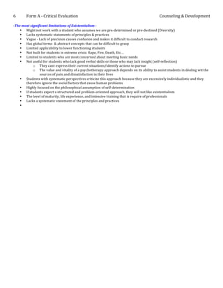 6	
  	
  	
  	
  	
  	
  	
  	
  	
  	
  	
  Form	
  A	
  -­‐	
  Critical	
  Evaluation	
                                                     Counseling	
  &	
  Development	
  
	
  
-­‐The	
  most	
  significant	
  limitations	
  of	
  Existentialism	
  -­‐	
  
      • Might	
  not	
  work	
  with	
  a	
  student	
  who	
  assumes	
  we	
  are	
  pre-­‐determined	
  or	
  pre-­‐destined	
  (Diversity)	
  
      • Lacks	
  systematic	
  statements	
  of	
  principles	
  &	
  practices	
  
      • Vague	
  -­‐	
  Lack	
  of	
  precision	
  causes	
  confusion	
  and	
  makes	
  it	
  difficult	
  to	
  conduct	
  research	
  
      • Has	
  global	
  terms	
  	
  &	
  abstract	
  concepts	
  that	
  can	
  be	
  difficult	
  to	
  grasp	
  
      • Limited	
  applicability	
  to	
  lower	
  functioning	
  students	
  	
  
      • Not	
  built	
  for	
  students	
  in	
  extreme	
  crisis:	
  Rape,	
  Fire,	
  Death,	
  Etc…	
  
      • Limited	
  to	
  students	
  who	
  are	
  most	
  concerned	
  about	
  meeting	
  basic	
  needs	
  
      • Not	
  useful	
  for	
  students	
  who	
  lack	
  good	
  verbal	
  skills	
  or	
  those	
  who	
  may	
  lack	
  insight	
  (self-­‐reflection)	
  
                    o They	
  cant	
  express	
  their	
  current	
  situations/identify	
  actions	
  to	
  pursue	
  
                    o The	
  value	
  and	
  vitality	
  of	
  a	
  psychotherapy	
  approach	
  depends	
  on	
  its	
  ability	
  to	
  assist	
  students	
  in	
  dealing	
  wit	
  the	
  
                        sources	
  of	
  pain	
  and	
  dissatisfaction	
  in	
  their	
  lives	
  
      • Students	
  with	
  systematic	
  perspectives	
  criticize	
  this	
  approach	
  because	
  they	
  are	
  excessively	
  individualistic	
  and	
  they	
  
            therefore	
  ignore	
  the	
  social	
  factors	
  that	
  cause	
  human	
  problems	
  
      • Highly	
  focused	
  on	
  the	
  philosophical	
  assumption	
  of	
  self-­‐determination	
  
      • If	
  students	
  expect	
  a	
  structured	
  and	
  problem-­‐oriented	
  approach,	
  they	
  will	
  not	
  like	
  existentialism	
  
      • The	
  level	
  of	
  maturity,	
  life	
  experience,	
  and	
  intensive	
  training	
  that	
  is	
  require	
  of	
  professionals	
  
      • Lacks	
  a	
  systematic	
  statement	
  of	
  the	
  principles	
  and	
  practices	
  
      • 	
  
	
  
	
  
	
  
	
  
	
  
	
  
	
  
 